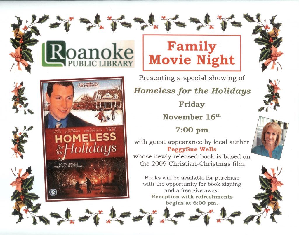 Family Movie Night presenting a special showing of "Homeless of the Holidays" Friday November 16th 7:00 pm with guest appearance by local author PeggySue Wells whose newly released book is based on the 2009 Christian-Christmas film.  Books will be available for purchase with the opportunity for book signing and free give away. Reception with refreshments begins at 6 pm.