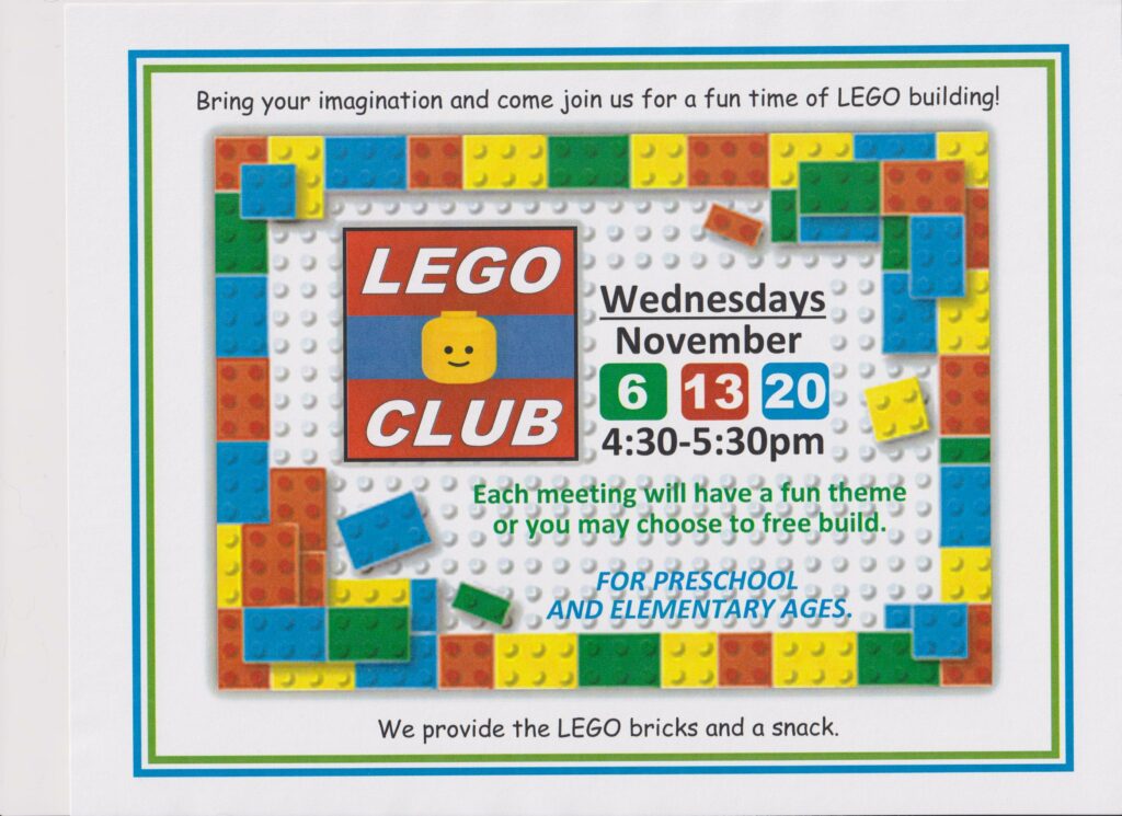 LEGO Club- Wednesdays in November are 6, 13 and 20 from 4:30-5:30 pm. Each meeting will have a fun theme or you may choose to free build. For preschool and elementary ages. We provide the LEGO bricks and a snack.