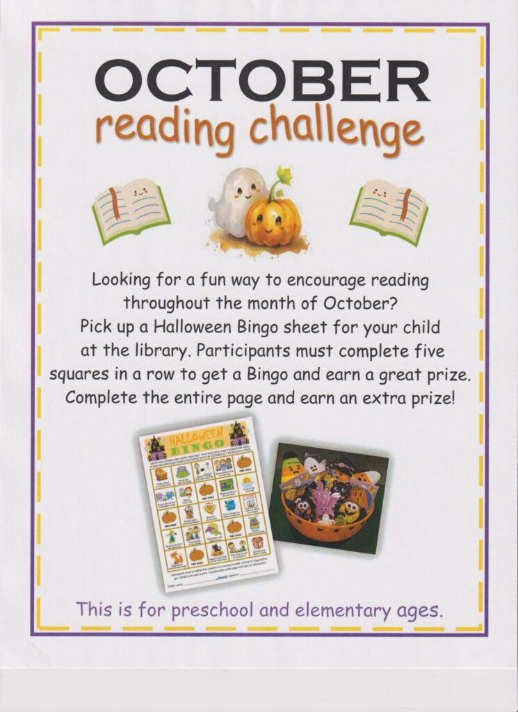 October Reading Challenge-Looking for a fun way to encourage reading throughout the month of October? Pick up a Halloween Bingo sheet for your child at the library. Participants must complete five squares in a row to get a Bingo and earn a great prize. Complete the entire page and earn an extra prize! This is for preschool and elementary ages.