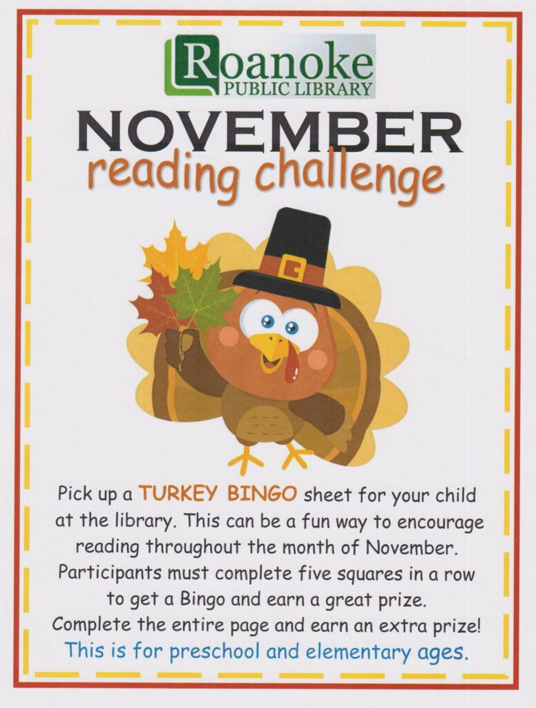 November Reading Challenge: Pick up a Turkey Bingo sheet for your child at the library. This can be a fun way to encourage reading throughout the month of November. Participants must complete five squares in a row to get a Bingo and earn a great prize. Complete the entire page and earn an extra prize! This is for preschool and elementary ages.