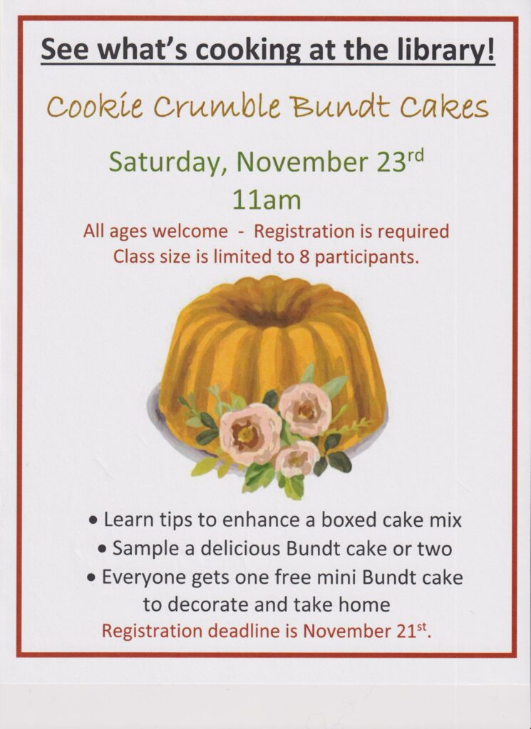 See what's cooking at the library! Cookie Crumble Bundt Cakes-Saturday November 23 at 11 am. All ages welcome-Registration is required. Class size is limited to 8 participants. Learn tips to enhance a boxed cake mix, sample a delicious Bundt cake or two and everyone gets on free mini Bundt cake to decorate and take home. Registration deadline is November 21st.