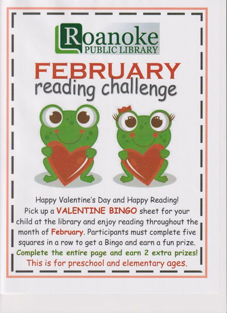 February Reading Challenge-Happy Valentine's Day and Happy Reading! Pick up a VALENTINE BINGO sheet for your child at the library and enjoy reading throughout the month of February. Participants must complete five squares in a row to get a Bingo and earn a fun prize. Complete the entire page and earn 2 extra prizes! This is for preschool and elementary ages.