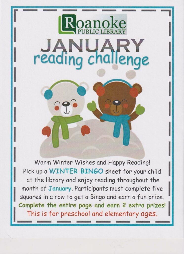 January Reading Challenge-Warm winter wishes and Happy Reading! Pick up a Winter BINGO sheet for your child at the library and enjoy reading throughout the month of January. Participants must complete five squares in a row to get a Bingo and earn a fun prize. Complete the entire page and earn 2 extra prizes!. This is for preschool and elementary ages.