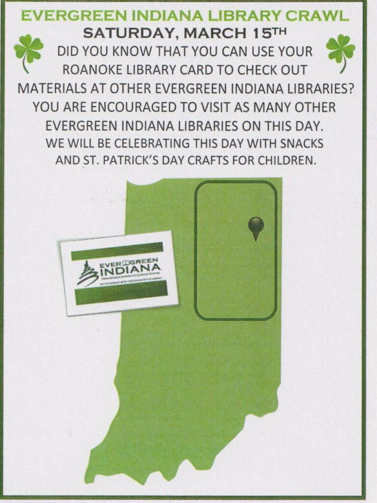 Evergreen Indiana Library Crawl-Saturday March 15th-did you know that you can use your Roanoke Library Card to check out materials at other Evergreen Indiana Libraries? You are encouraged to visit as many other Evergreen Indiana Libraries on this day. We will be celebrating this day with snacks and St. Patrick's day crafts for children.